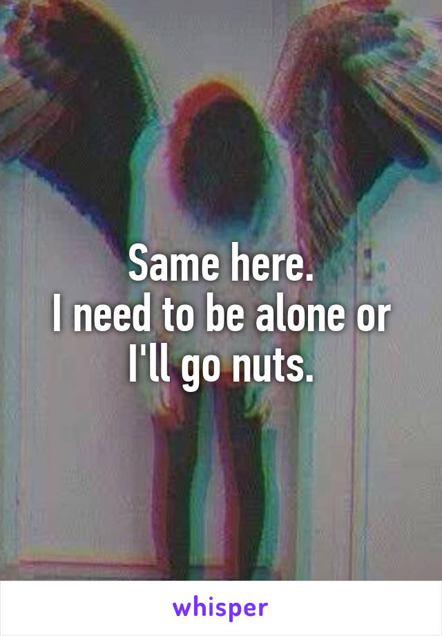 Same here.
I need to be alone or I'll go nuts.