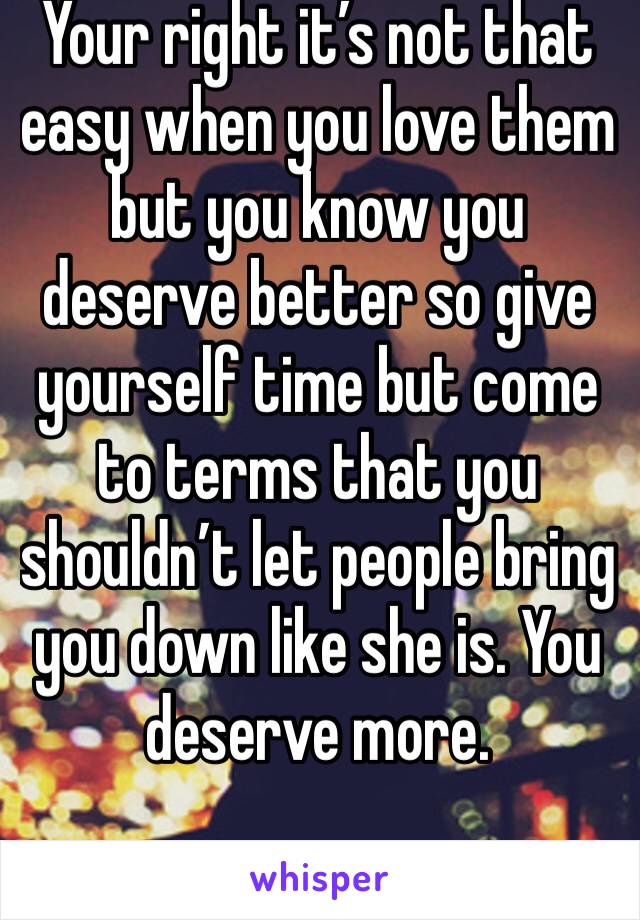 Your right it’s not that easy when you love them but you know you deserve better so give yourself time but come to terms that you shouldn’t let people bring you down like she is. You deserve more.