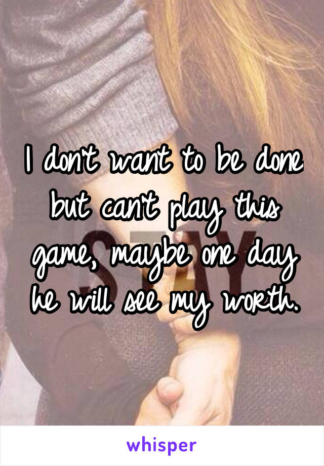 I don't want to be done but can't play this game, maybe one day he will see my worth.