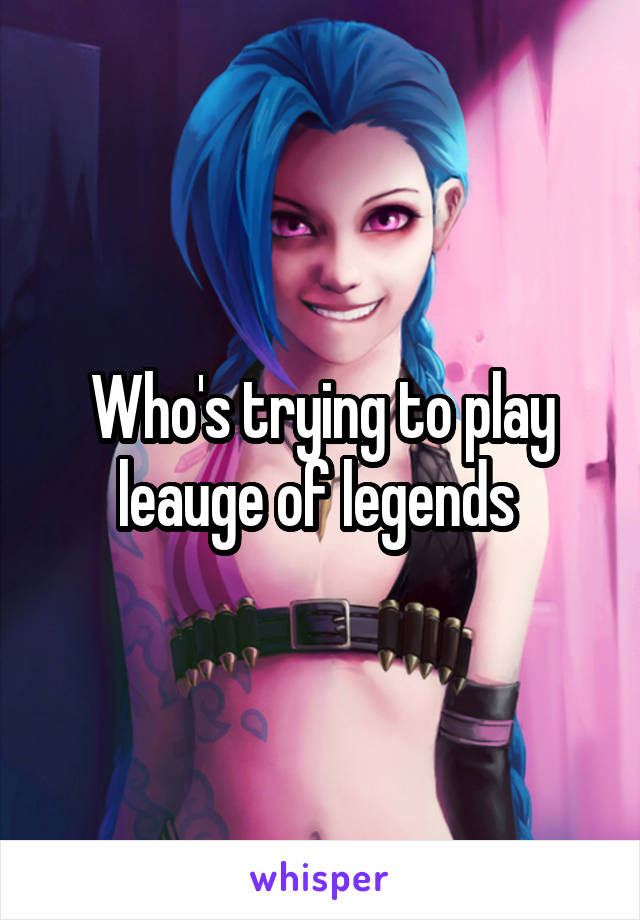 Who's trying to play leauge of legends 