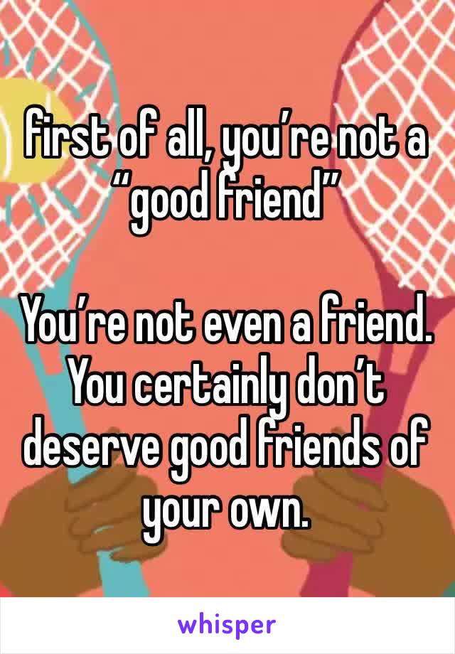 first of all, you’re not a “good friend”

You’re not even a friend.
You certainly don’t deserve good friends of your own.