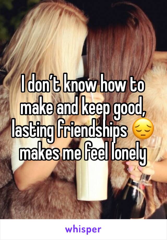 I don’t know how to make and keep good, lasting friendships 😔 makes me feel lonely