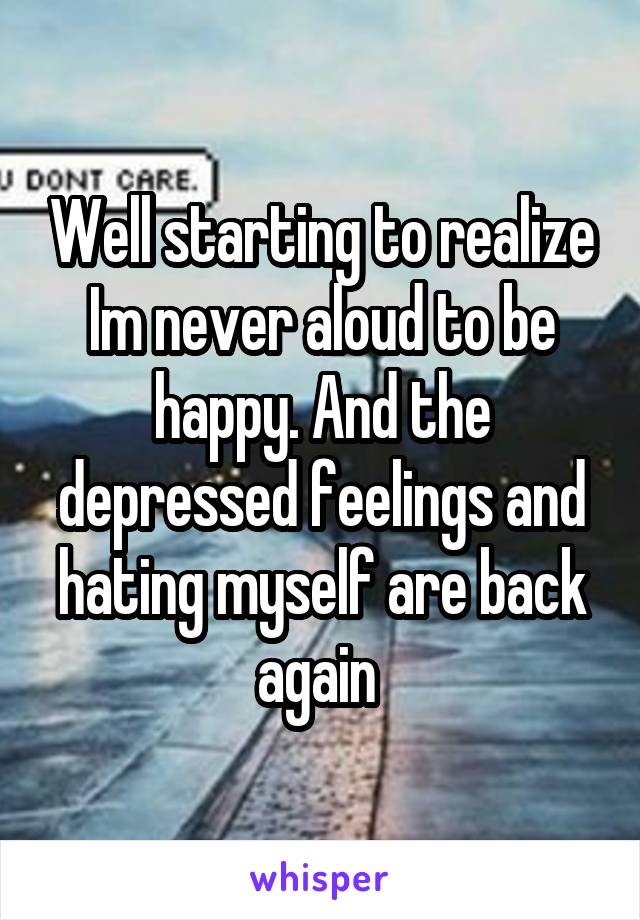 Well starting to realize Im never aloud to be happy. And the depressed feelings and hating myself are back again 