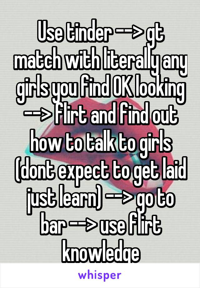 Use tinder --> gt match with literally any girls you find OK looking --> flirt and find out how to talk to girls (dont expect to get laid just learn) --> go to bar --> use flirt knowledge