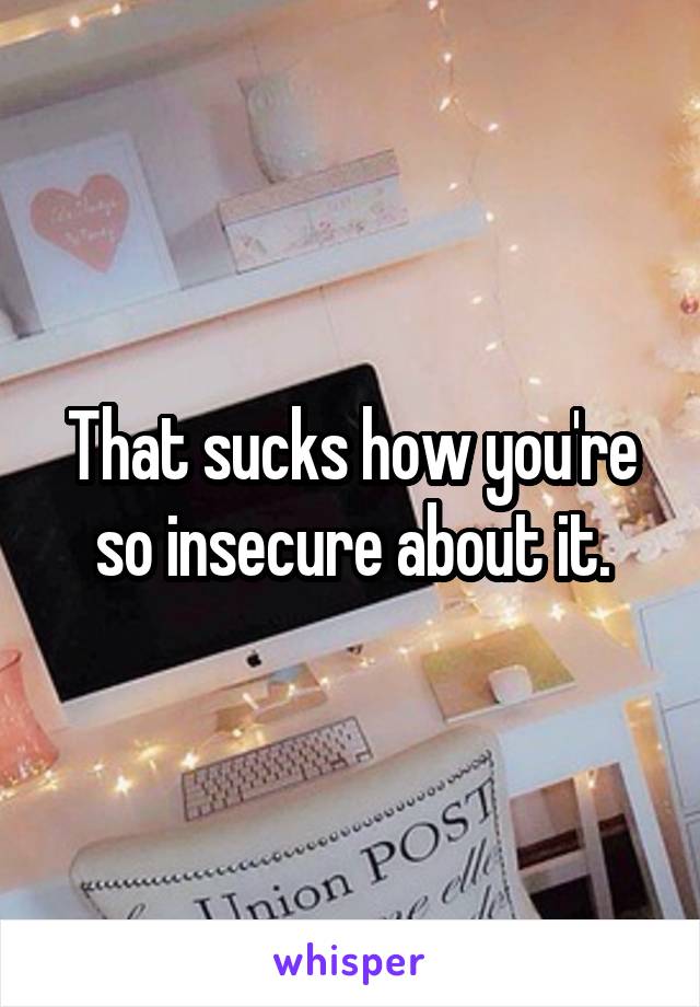 That sucks how you're so insecure about it.