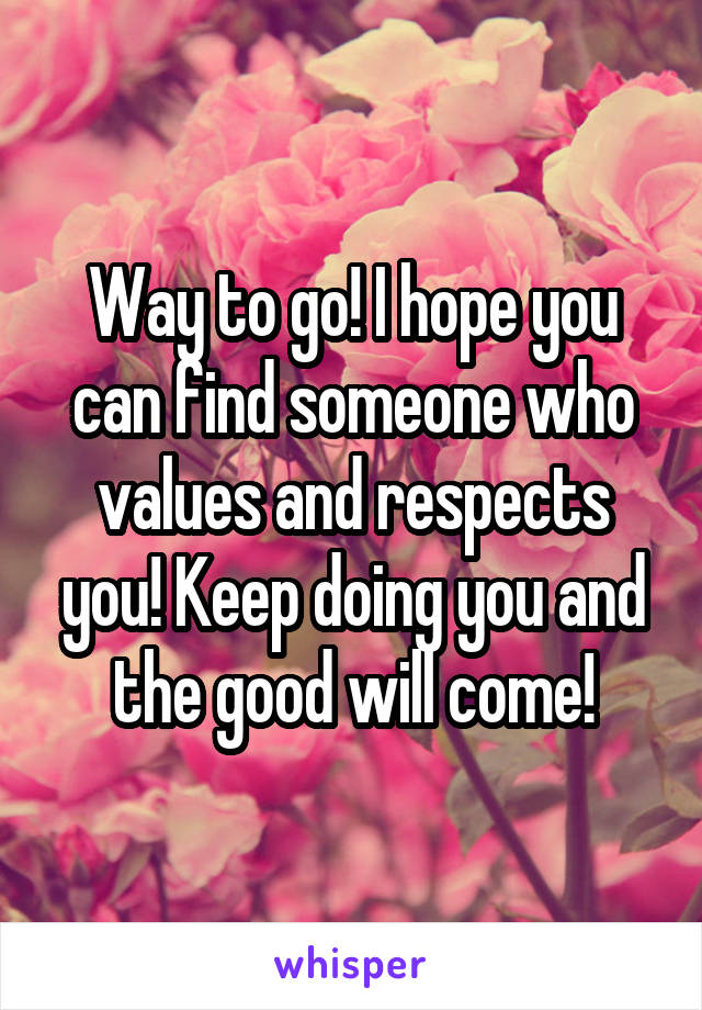 Way to go! I hope you can find someone who values and respects you! Keep doing you and the good will come!