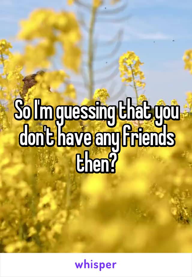 So I'm guessing that you don't have any friends then?