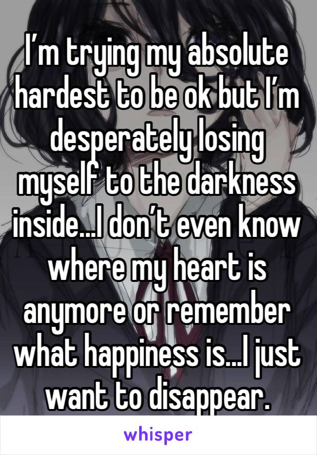 I’m trying my absolute hardest to be ok but I’m desperately losing myself to the darkness inside...I don’t even know where my heart is anymore or remember what happiness is...I just want to disappear.