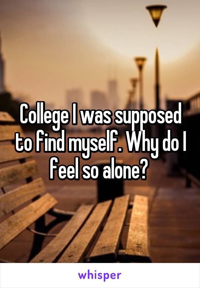 College I was supposed to find myself. Why do I feel so alone? 