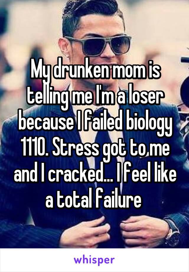 My drunken mom is telling me I'm a loser because I failed biology 1110. Stress got to me and I cracked... I feel like a total failure 