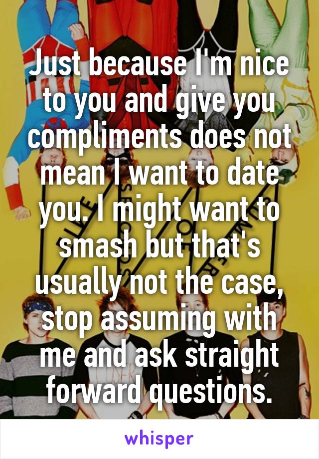 Just because I'm nice to you and give you compliments does not mean I want to date you. I might want to smash but that's usually not the case, stop assuming with me and ask straight forward questions.