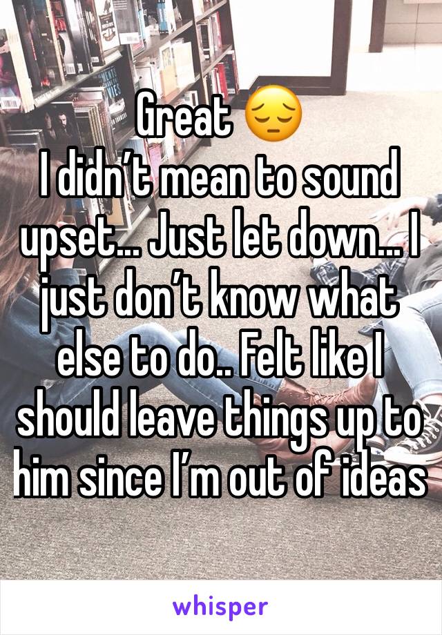 Great 😔
I didn’t mean to sound upset... Just let down... I just don’t know what else to do.. Felt like I should leave things up to him since I’m out of ideas