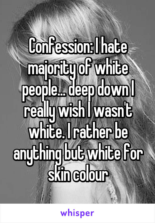 Confession: I hate majority of white people... deep down I really wish I wasn't white. I rather be anything but white for skin colour