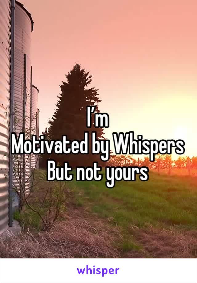 I’m
Motivated by Whispers
But not yours