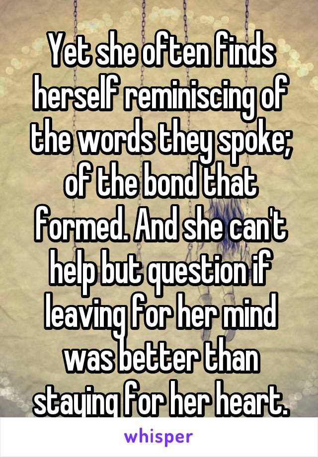 Yet she often finds herself reminiscing of the words they spoke; of the bond that formed. And she can't help but question if leaving for her mind was better than staying for her heart.