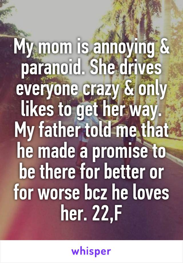 My mom is annoying & paranoid. She drives everyone crazy & only likes to get her way. My father told me that he made a promise to be there for better or for worse bcz he loves her. 22,F