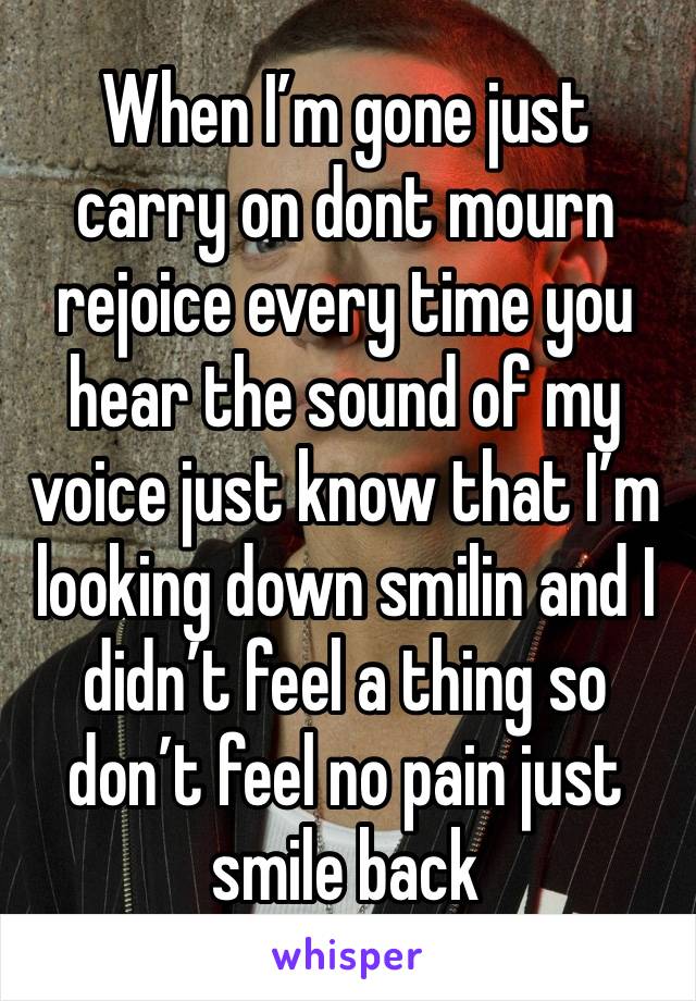 When I’m gone just carry on dont mourn rejoice every time you hear the sound of my voice just know that I’m looking down smilin and I didn’t feel a thing so don’t feel no pain just smile back