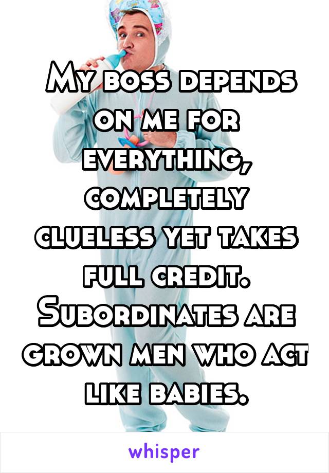  My boss depends on me for everything, completely clueless yet takes full credit. Subordinates are grown men who act like babies.