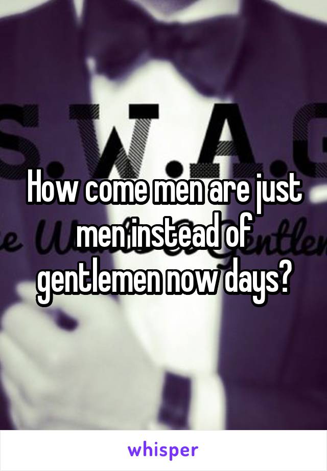 How come men are just men instead of gentlemen now days?