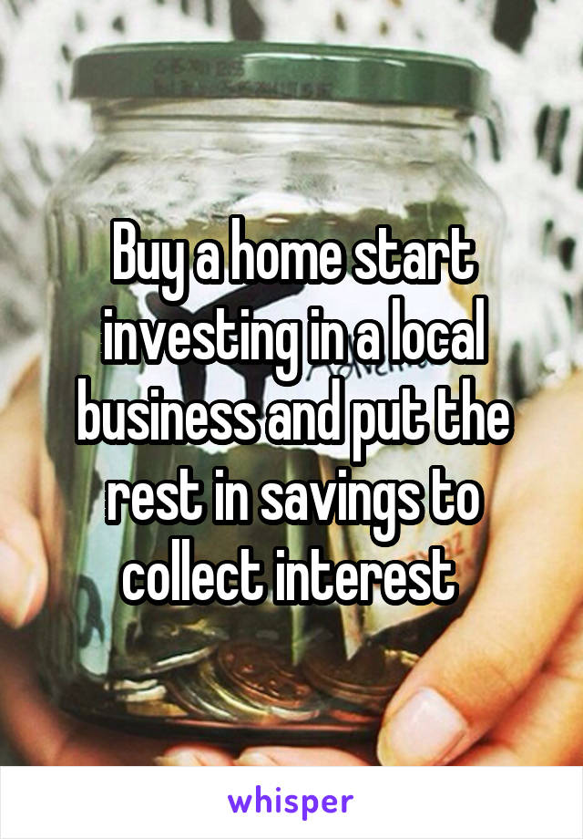 Buy a home start investing in a local business and put the rest in savings to collect interest 