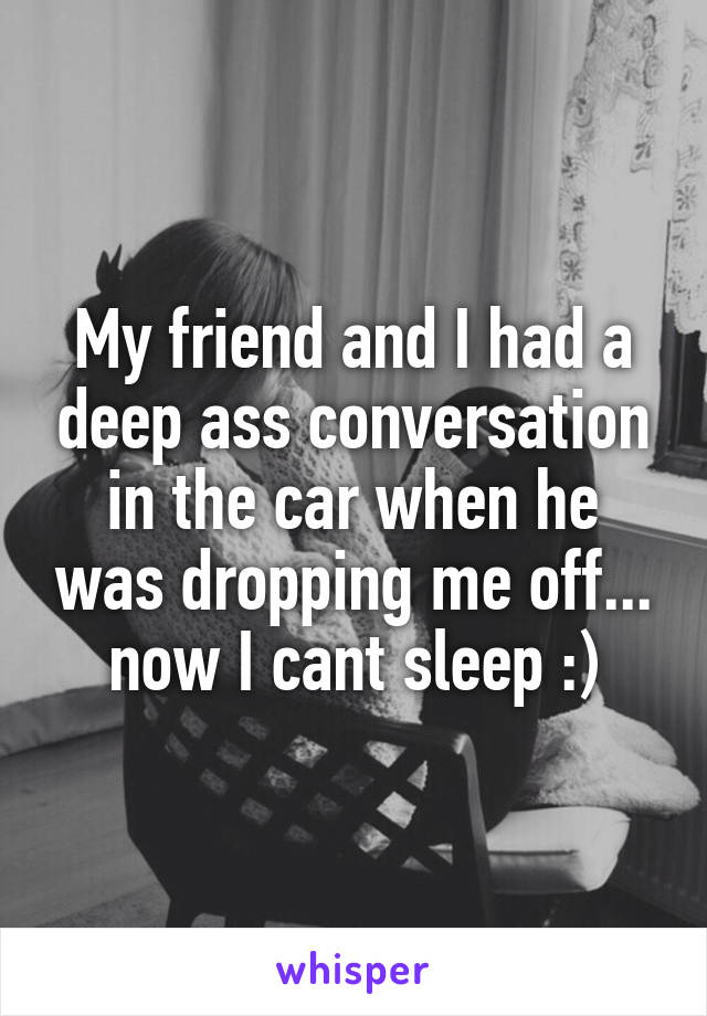 My friend and I had a deep ass conversation in the car when he was dropping me off... now I cant sleep :)