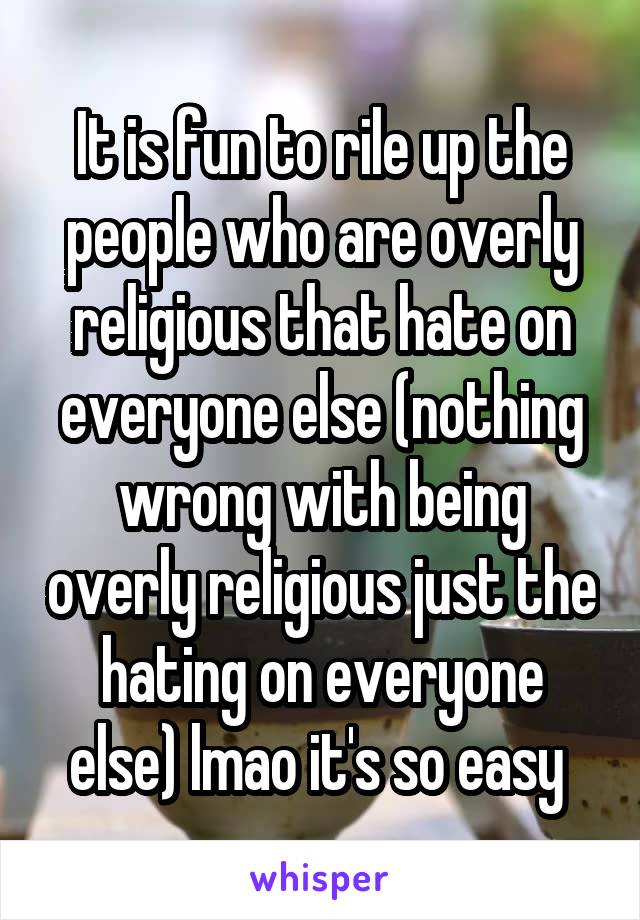 It is fun to rile up the people who are overly religious that hate on everyone else (nothing wrong with being overly religious just the hating on everyone else) lmao it's so easy 
