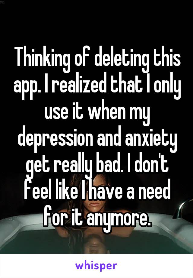 Thinking of deleting this app. I realized that I only use it when my depression and anxiety get really bad. I don't feel like I have a need for it anymore.