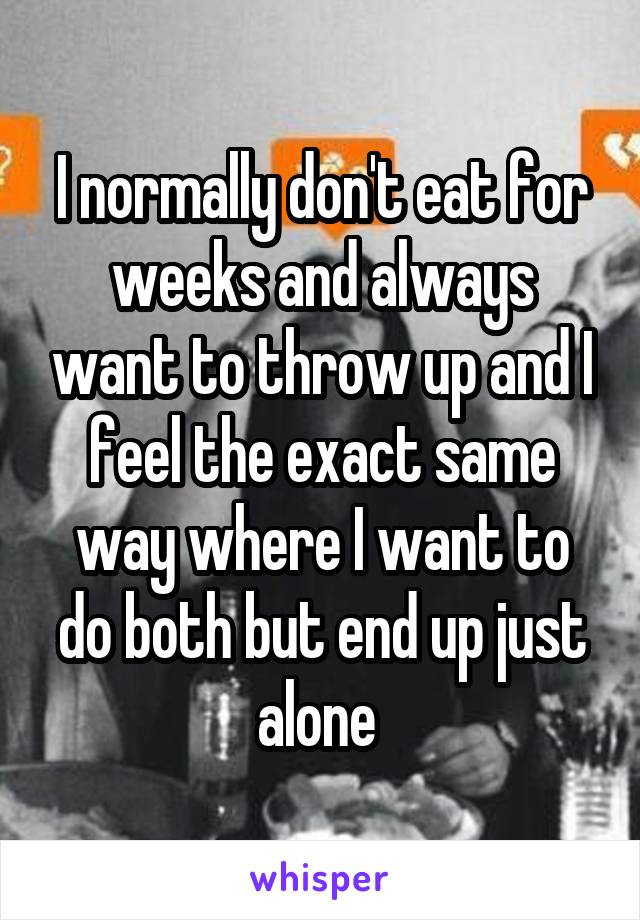 I normally don't eat for weeks and always want to throw up and I feel the exact same way where I want to do both but end up just alone 
