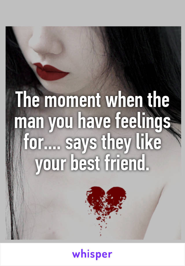The moment when the man you have feelings for.... says they like your best friend.