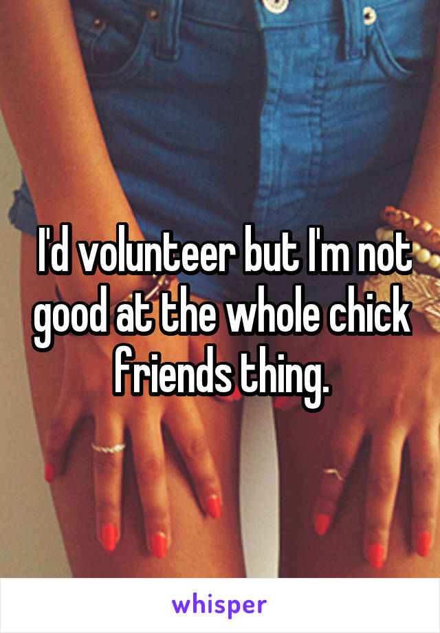  I'd volunteer but I'm not good at the whole chick friends thing.