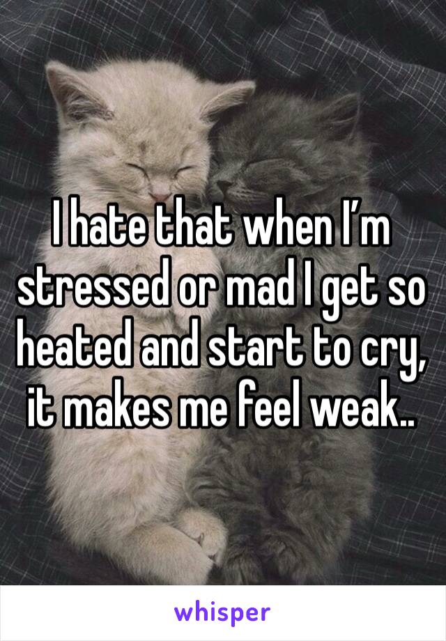 I hate that when I’m stressed or mad I get so heated and start to cry, it makes me feel weak..