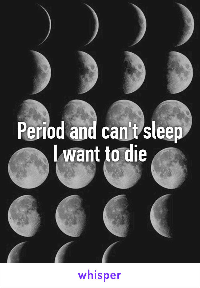 Period and can't sleep I want to die