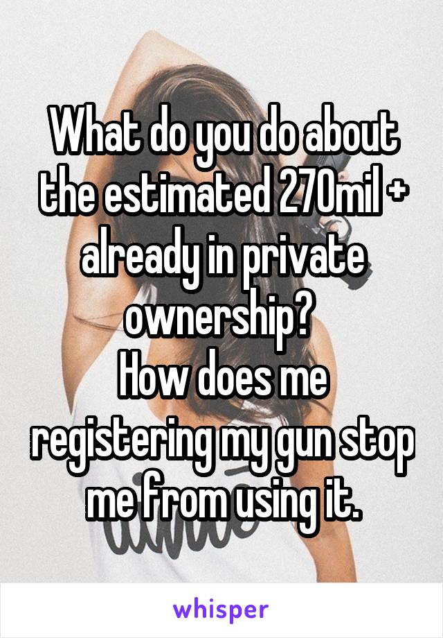 What do you do about the estimated 270mil + already in private ownership? 
How does me registering my gun stop me from using it.