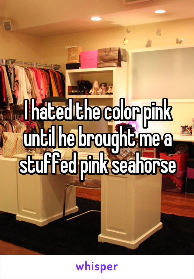 I hated the color pink until he brought me a stuffed pink seahorse