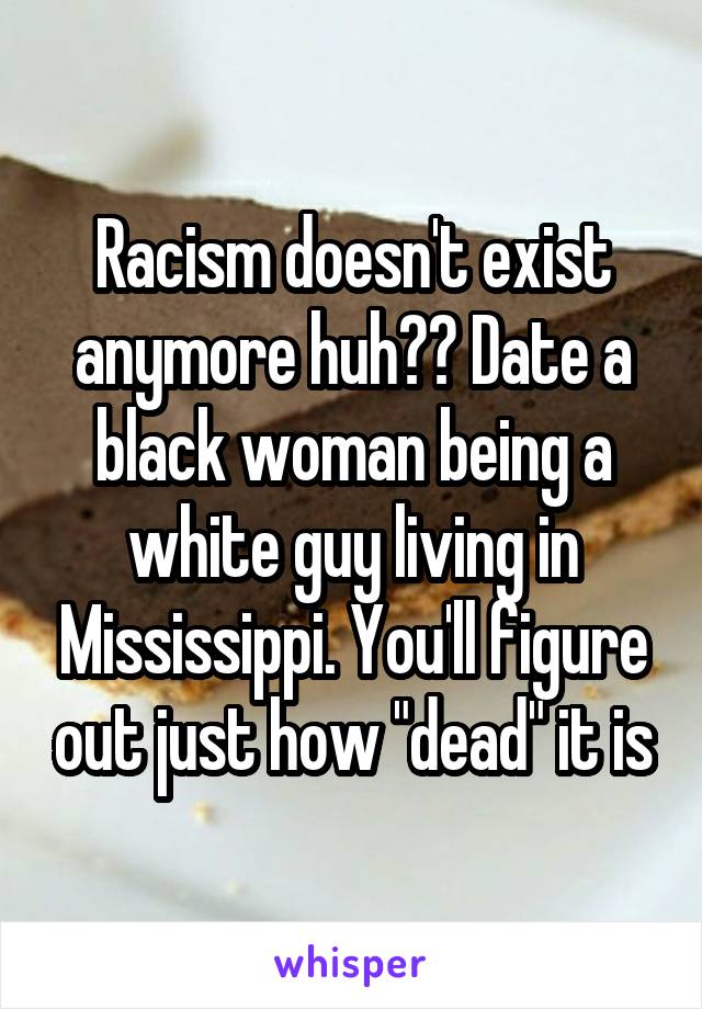 Racism doesn't exist anymore huh?? Date a black woman being a white guy living in Mississippi. You'll figure out just how "dead" it is