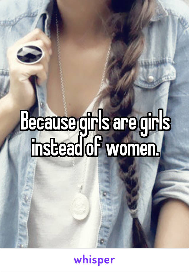 Because girls are girls instead of women.