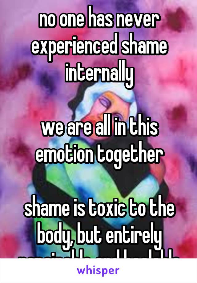 no one has never experienced shame internally

we are all in this emotion together

shame is toxic to the body, but entirely repairable and healable
