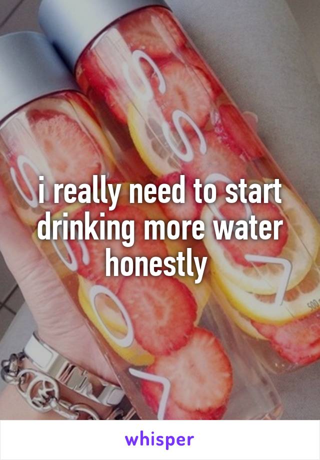 i really need to start drinking more water honestly 