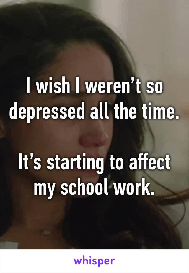 I wish I weren’t so depressed all the time.

It’s starting to affect my school work. 