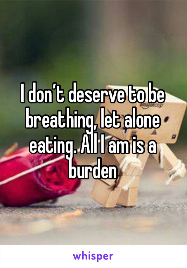 I don’t deserve to be breathing, let alone eating. All I am is a burden 