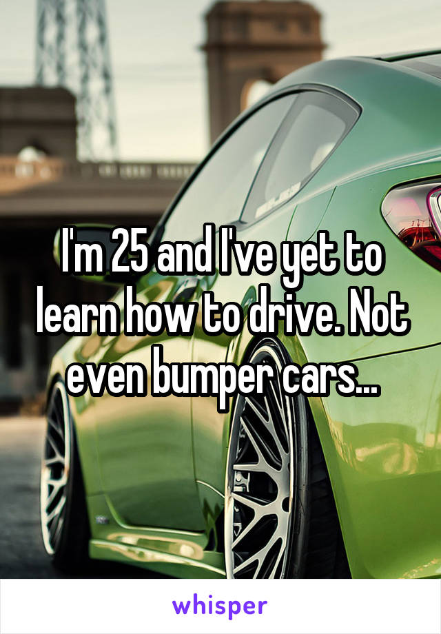 I'm 25 and I've yet to learn how to drive. Not even bumper cars...