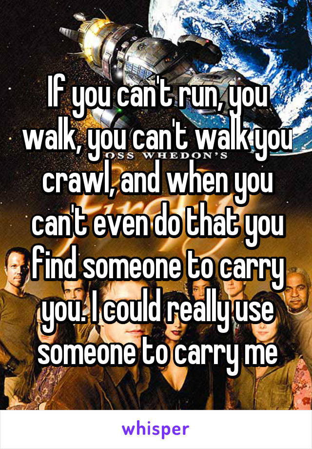 If you can't run, you walk, you can't walk you crawl, and when you can't even do that you find someone to carry you. I could really use someone to carry me