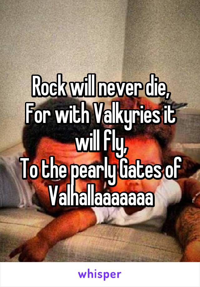 Rock will never die,
For with Valkyries it will fly,
To the pearly Gates of Valhallaaaaaaa