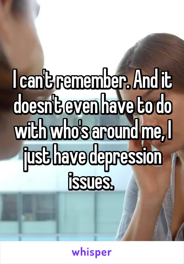 I can't remember. And it doesn't even have to do with who's around me, I just have depression issues. 