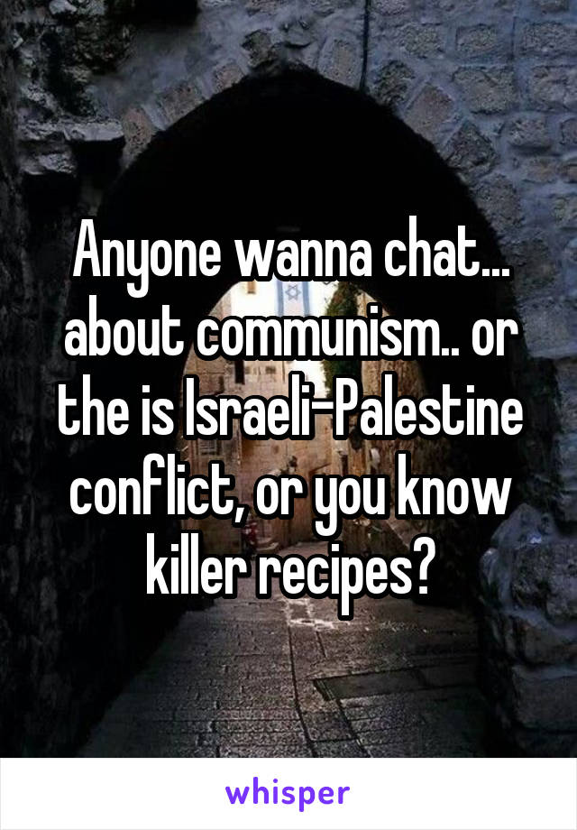 Anyone wanna chat... about communism.. or the is Israeli-Palestine conflict, or you know killer recipes?