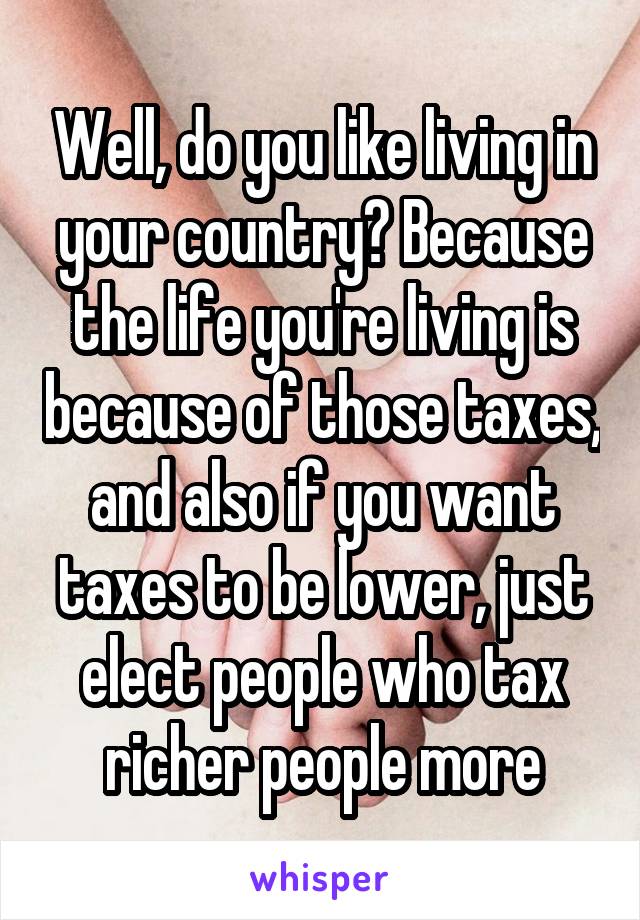 Well, do you like living in your country? Because the life you're living is because of those taxes, and also if you want taxes to be lower, just elect people who tax richer people more
