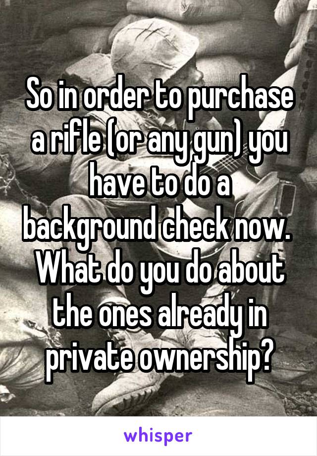 So in order to purchase a rifle (or any gun) you have to do a background check now. 
What do you do about the ones already in private ownership?