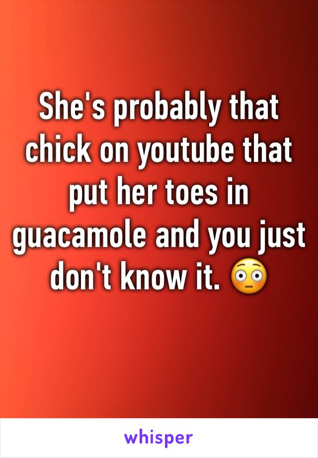 She's probably that chick on youtube that put her toes in guacamole and you just don't know it. 😳