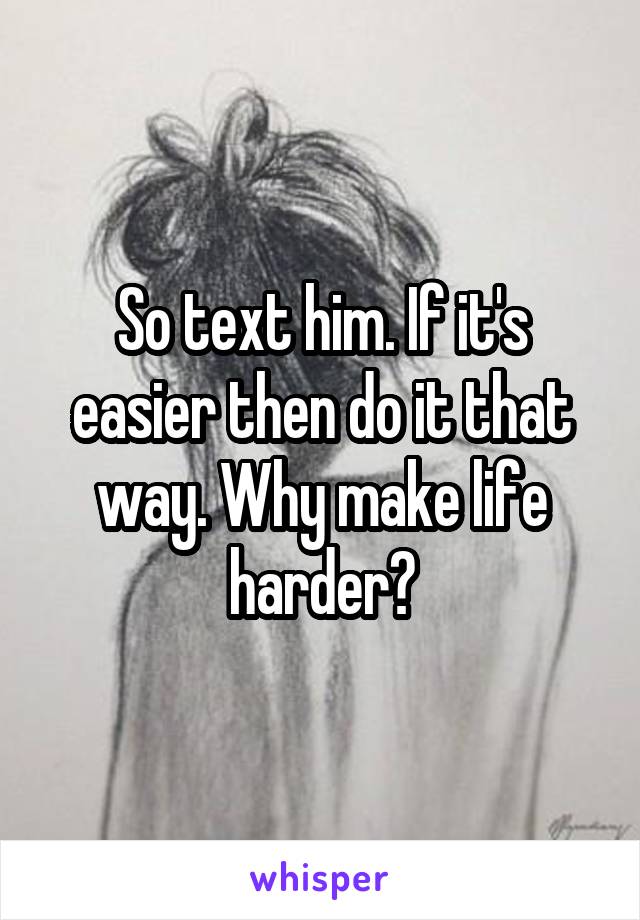 So text him. If it's easier then do it that way. Why make life harder?