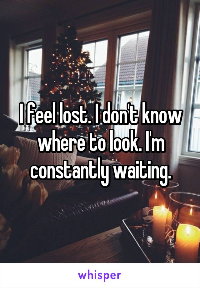I feel lost. I don't know where to look. I'm constantly waiting.